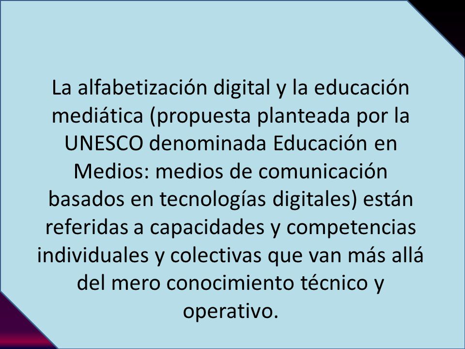 La alfabetización digital y la educación mediática (propuesta planteada por la UNESCO denominada Educación en Medios: medios de comunicación basados en tecnologías digitales) están referidas a capacidades y competencias individuales y colectivas que van más allá del mero conocimiento técnico y operativo.