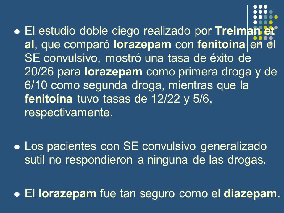 El estudio doble ciego realizado por Treiman et al, que comparó lorazepam con fenitoína en el SE convulsivo, mostró una tasa de éxito de 20/26 para lorazepam como primera droga y de 6/10 como segunda droga, mientras que la fenitoína tuvo tasas de 12/22 y 5/6, respectivamente.