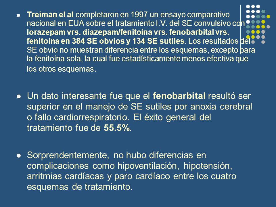 Treiman el al completaron en 1997 un ensayo comparativo nacional en EUA sobre el tratamiento I.V. del SE convulsivo con lorazepam vrs. diazepam/fenitoína vrs. fenobarbital vrs. fenitoína en 384 SE obvios y 134 SE sutiles. Los resultados del SE obvio no muestran diferencia entre los esquemas, excepto para la fenitoína sola, la cual fue estadísticamente menos efectiva que los otros esquemas.