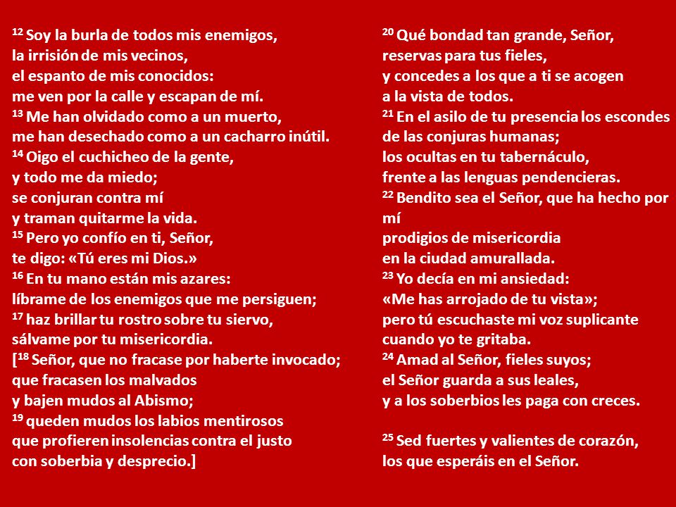 12 Soy la burla de todos mis enemigos, la irrisión de mis vecinos, el espanto de mis conocidos: me ven por la calle y escapan de mí. 13 Me han olvidado como a un muerto, me han desechado como a un cacharro inútil. 14 Oigo el cuchicheo de la gente, y todo me da miedo; se conjuran contra mí y traman quitarme la vida. 15 Pero yo confío en ti, Señor, te digo: «Tú eres mi Dios.» 16 En tu mano están mis azares: líbrame de los enemigos que me persiguen; 17 haz brillar tu rostro sobre tu siervo, sálvame por tu misericordia. [18 Señor, que no fracase por haberte invocado; que fracasen los malvados y bajen mudos al Abismo; 19 queden mudos los labios mentirosos que profieren insolencias contra el justo con soberbia y desprecio.]