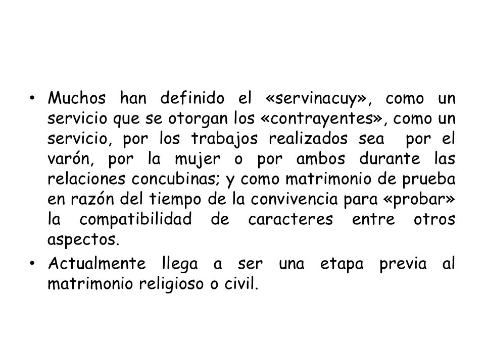 Muchos han definido el «servinacuy», como un servicio que se otorgan los «contrayentes», como un servicio, por los trabajos realizados sea por el varón, por la mujer o por ambos durante las relaciones concubinas; y como matrimonio de prueba en razón del tiempo de la convivencia para «probar» la compatibilidad de caracteres entre otros aspectos.