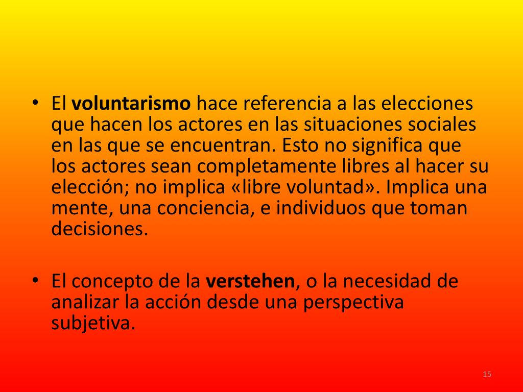 El voluntarismo hace referencia a las elecciones que hacen los actores en las situaciones sociales en las que se encuentran. Esto no significa que los actores sean completamente libres al hacer su elección; no implica «libre voluntad». Implica una mente, una conciencia, e individuos que toman decisiones.