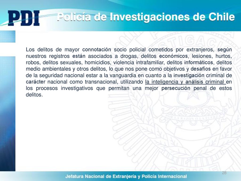 Los delitos de mayor connotación socio policial cometidos por extranjeros, según nuestros registros están asociados a drogas, delitos económicos, lesiones, hurtos, robos, delitos sexuales, homicidios, violencia intrafamiliar, delitos informáticos, delitos medio ambientales y otros delitos, lo que nos pone como objetivos y desafíos en favor de la seguridad nacional estar a la vanguardia en cuanto a la investigación criminal de carácter nacional como transnacional, utilizando la inteligencia y análisis criminal en los procesos investigativos que permitan una mejor persecución penal de estos delitos.