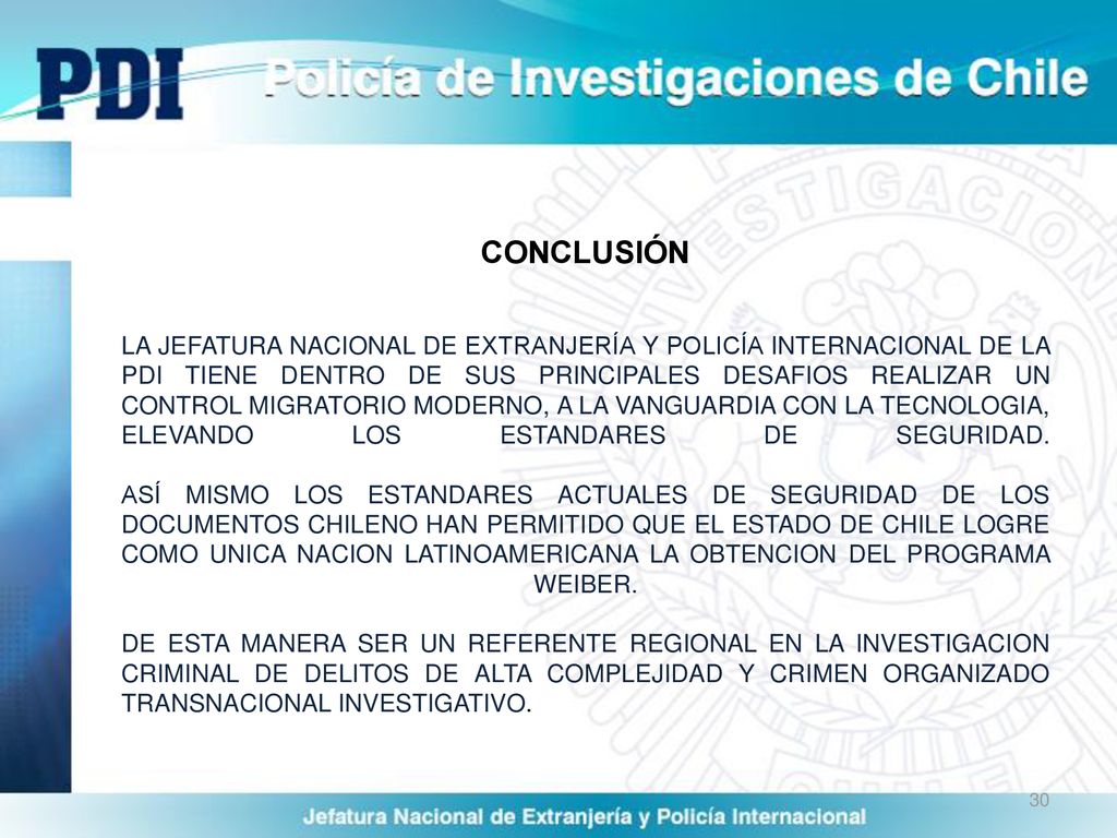 CONCLUSIÓN LA JEFATURA NACIONAL DE EXTRANJERÍA Y POLICÍA INTERNACIONAL DE LA PDI TIENE DENTRO DE SUS PRINCIPALES DESAFIOS REALIZAR UN CONTROL MIGRATORIO MODERNO, A LA VANGUARDIA CON LA TECNOLOGIA, ELEVANDO LOS ESTANDARES DE SEGURIDAD.