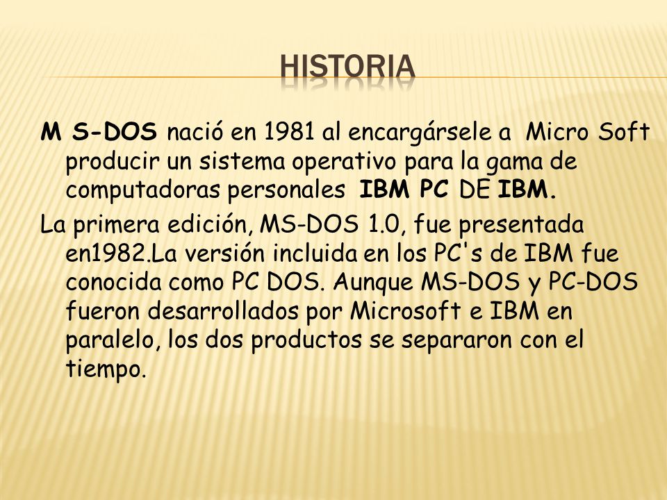 historia M S-DOS nació en 1981 al encargársele a Micro Soft producir un sistema operativo para la gama de computadoras personales IBM PC DE IBM.