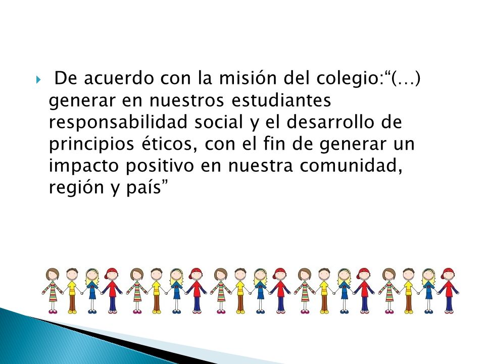 De acuerdo con la misión del colegio: (…) generar en nuestros estudiantes responsabilidad social y el desarrollo de principios éticos, con el fin de generar un impacto positivo en nuestra comunidad, región y país