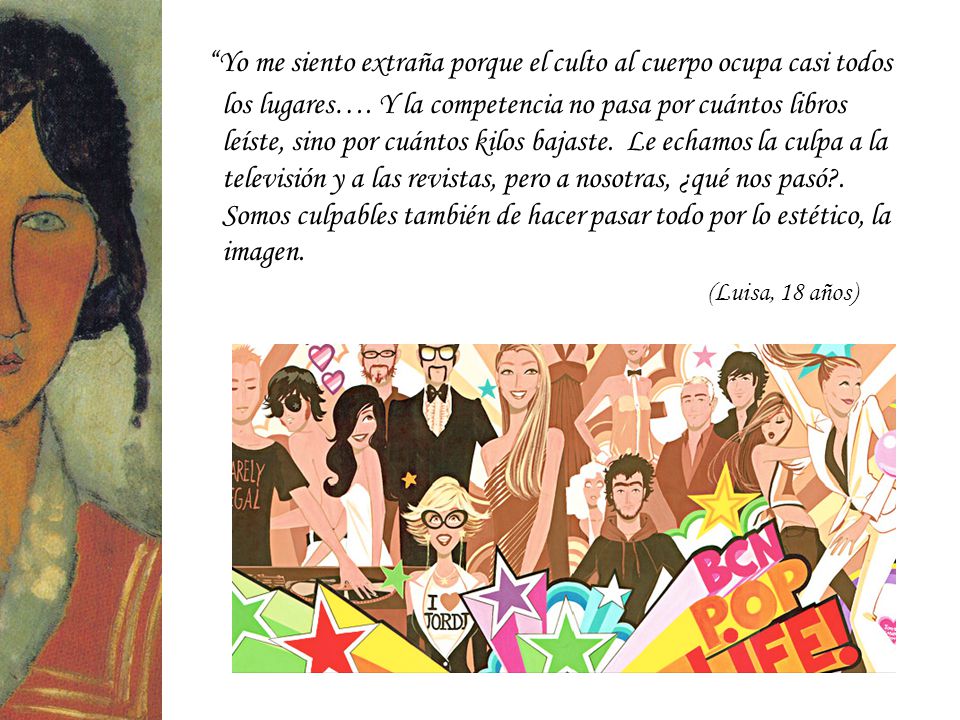 Yo me siento extraña porque el culto al cuerpo ocupa casi todos los lugares…. Y la competencia no pasa por cuántos libros leíste, sino por cuántos kilos bajaste. Le echamos la culpa a la televisión y a las revistas, pero a nosotras, ¿qué nos pasó . Somos culpables también de hacer pasar todo por lo estético, la imagen.