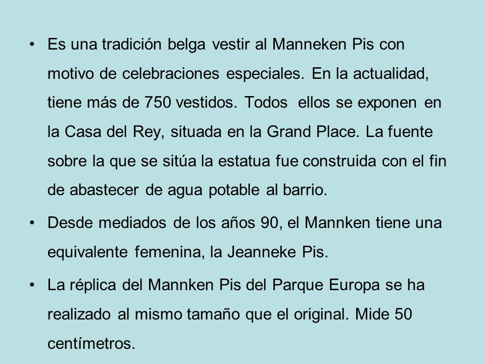 Es una tradición belga vestir al Manneken Pis con motivo de celebraciones especiales. En la actualidad, tiene más de 750 vestidos. Todos ellos se exponen en la Casa del Rey, situada en la Grand Place. La fuente sobre la que se sitúa la estatua fue construida con el fin de abastecer de agua potable al barrio.