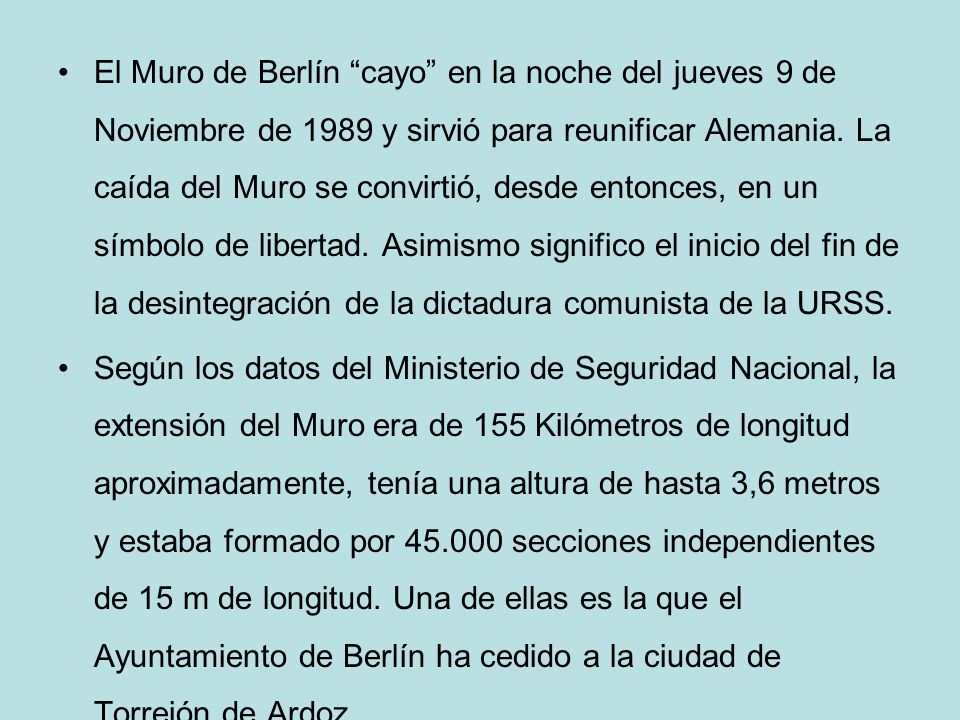 El Muro de Berlín cayo en la noche del jueves 9 de Noviembre de 1989 y sirvió para reunificar Alemania. La caída del Muro se convirtió, desde entonces, en un símbolo de libertad. Asimismo significo el inicio del fin de la desintegración de la dictadura comunista de la URSS.