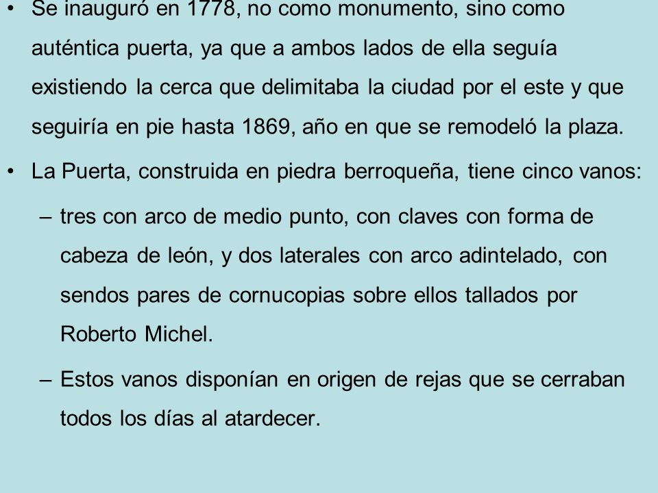 Se inauguró en 1778, no como monumento, sino como auténtica puerta, ya que a ambos lados de ella seguía existiendo la cerca que delimitaba la ciudad por el este y que seguiría en pie hasta 1869, año en que se remodeló la plaza.