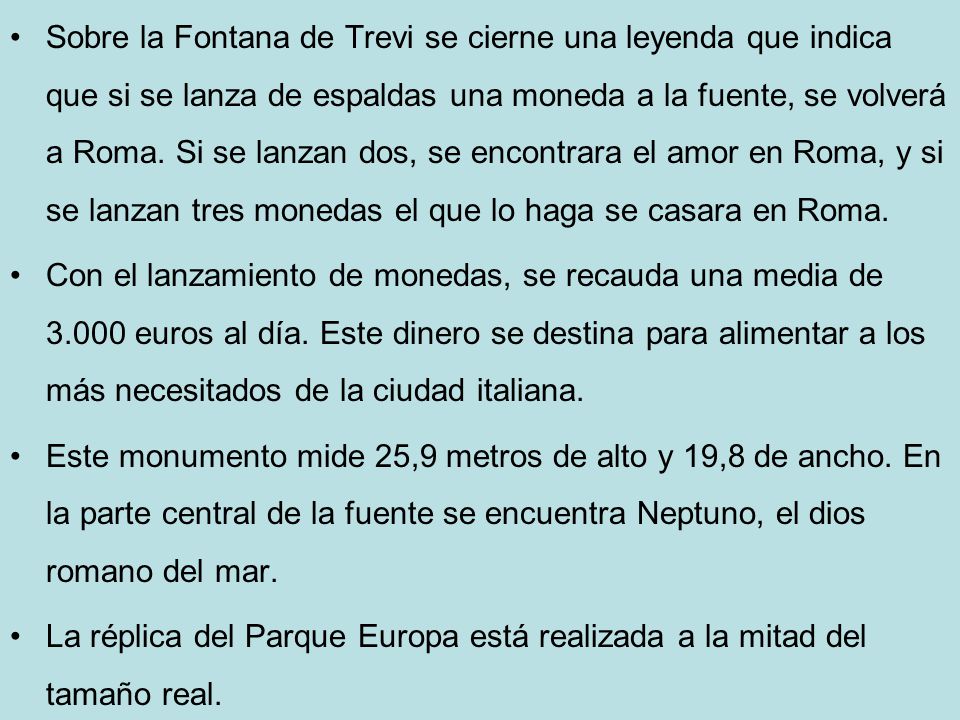 Sobre la Fontana de Trevi se cierne una leyenda que indica que si se lanza de espaldas una moneda a la fuente, se volverá a Roma. Si se lanzan dos, se encontrara el amor en Roma, y si se lanzan tres monedas el que lo haga se casara en Roma.