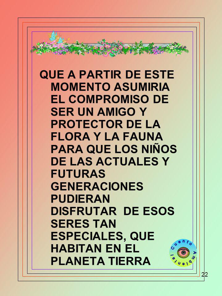 QUE A PARTIR DE ESTE MOMENTO ASUMIRIA EL COMPROMISO DE SER UN AMIGO Y PROTECTOR DE LA FLORA Y LA FAUNA PARA QUE LOS NIÑOS DE LAS ACTUALES Y FUTURAS GENERACIONES PUDIERAN DISFRUTAR DE ESOS SERES TAN ESPECIALES, QUE HABITAN EN EL PLANETA TIERRA