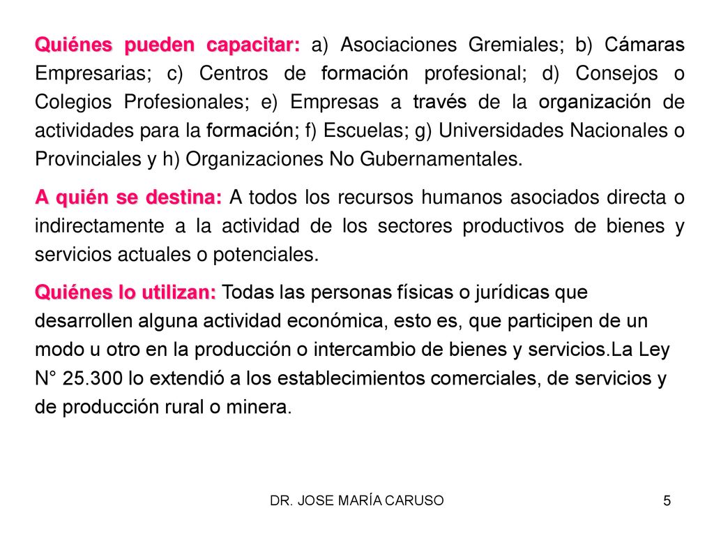 Quiénes pueden capacitar: a) Asociaciones Gremiales; b) Cámaras Empresarias; c) Centros de formación profesional; d) Consejos o Colegios Profesionales; e) Empresas a través de la organización de actividades para la formación; f) Escuelas; g) Universidades Nacionales o Provinciales y h) Organizaciones No Gubernamentales.