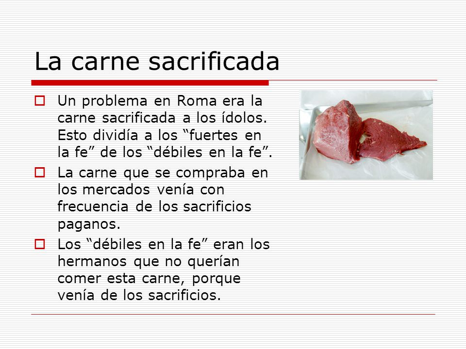 La carne sacrificada Un problema en Roma era la carne sacrificada a los ídolos. Esto dividía a los fuertes en la fe de los débiles en la fe .