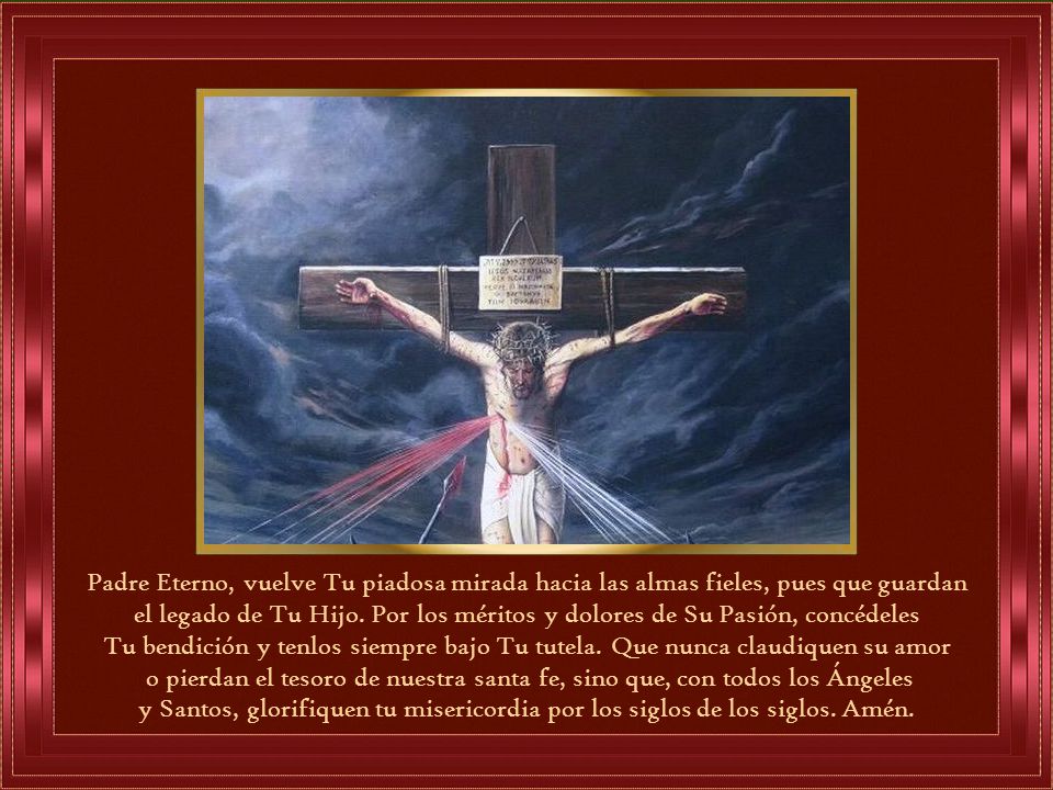 Padre Eterno, vuelve Tu piadosa mirada hacia las almas fieles, pues que guardan el legado de Tu Hijo. Por los méritos y dolores de Su Pasión, concédeles