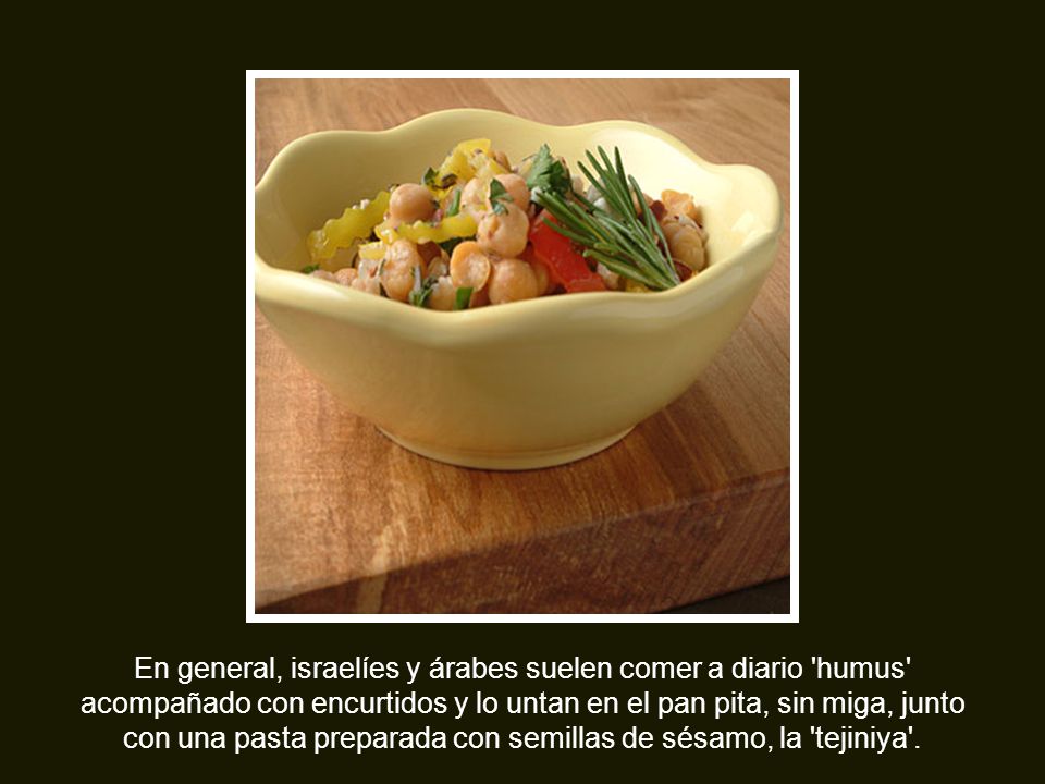En general, israelíes y árabes suelen comer a diario humus acompañado con encurtidos y lo untan en el pan pita, sin miga, junto con una pasta preparada con semillas de sésamo, la tejiniya .
