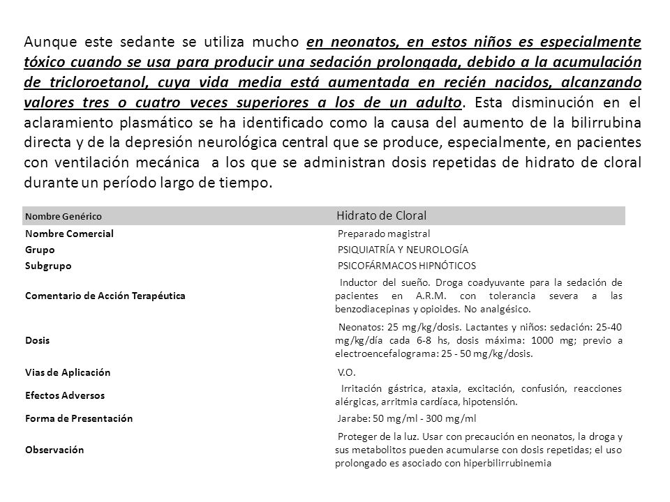 Aunque este sedante se utiliza mucho en neonatos, en estos niños es especialmente tóxico cuando se usa para producir una sedación prolongada, debido a la acumulación de tricloroetanol, cuya vida media está aumentada en recién nacidos, alcanzando valores tres o cuatro veces superiores a los de un adulto. Esta disminución en el aclaramiento plasmático se ha identificado como la causa del aumento de la bilirrubina directa y de la depresión neurológica central que se produce, especialmente, en pacientes con ventilación mecánica a los que se administran dosis repetidas de hidrato de cloral durante un período largo de tiempo.
