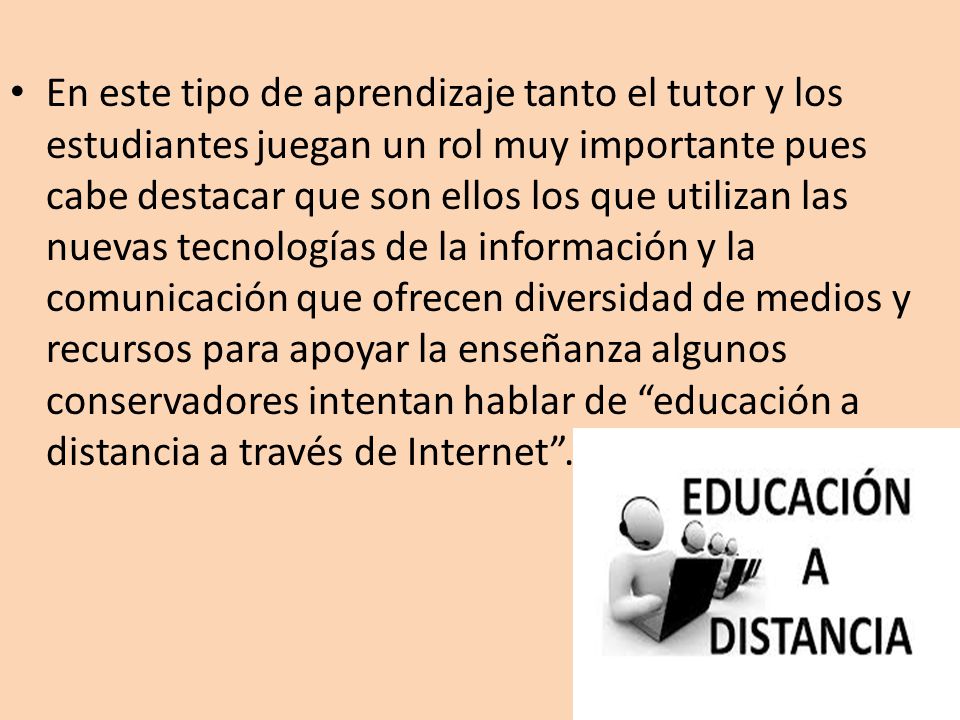 En este tipo de aprendizaje tanto el tutor y los estudiantes juegan un rol muy importante pues cabe destacar que son ellos los que utilizan las nuevas tecnologías de la información y la comunicación que ofrecen diversidad de medios y recursos para apoyar la enseñanza algunos conservadores intentan hablar de educación a distancia a través de Internet .