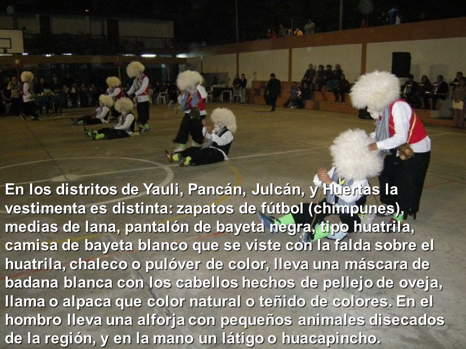 En los distritos de Yauli, Pancán, Julcán, y Huertas la vestimenta es distinta: zapatos de fútbol (chimpunes), medias de lana, pantalón de bayeta negra, tipo huatrila, camisa de bayeta blanco que se viste con la falda sobre el huatrila, chaleco o pulóver de color, lleva una máscara de badana blanca con los cabellos hechos de pellejo de oveja, llama o alpaca que color natural o teñido de colores.