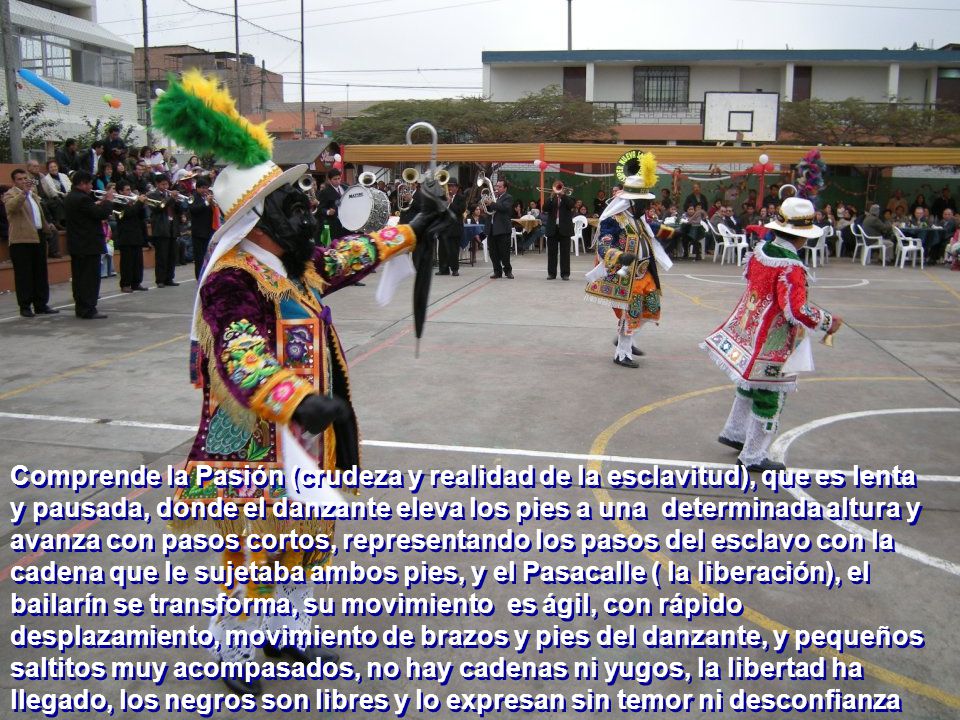 Comprende la Pasión (crudeza y realidad de la esclavitud), que es lenta y pausada, donde el danzante eleva los pies a una determinada altura y avanza con pasos cortos, representando los pasos del esclavo con la cadena que le sujetaba ambos pies, y el Pasacalle ( la liberación), el bailarín se transforma, su movimiento es ágil, con rápido desplazamiento, movimiento de brazos y pies del danzante, y pequeños saltitos muy acompasados, no hay cadenas ni yugos, la libertad ha llegado, los negros son libres y lo expresan sin temor ni desconfianza