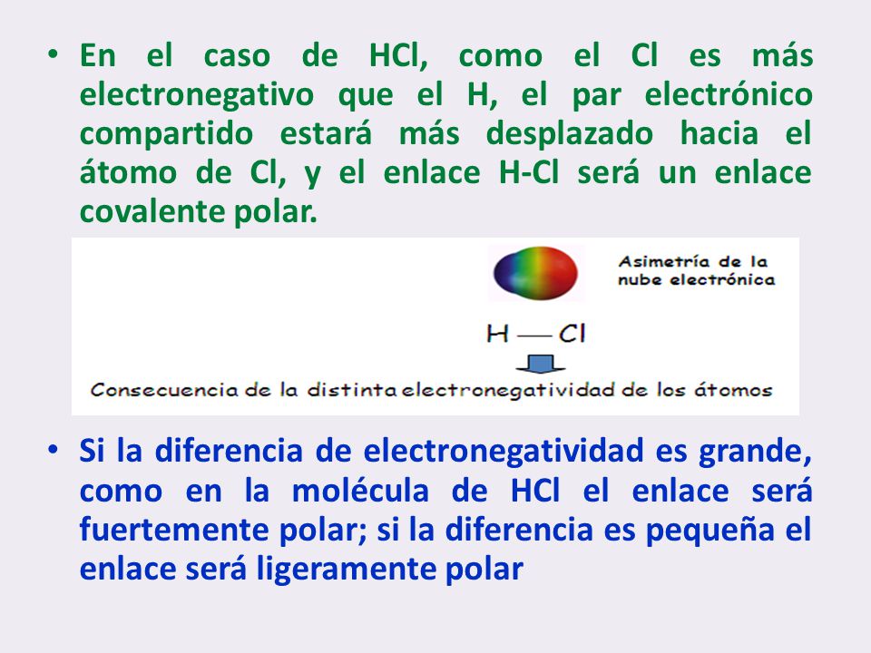 En el caso de HCl, como el Cl es más electronegativo que el H, el par electrónico compartido estará más desplazado hacia el átomo de Cl, y el enlace H-Cl será un enlace covalente polar.