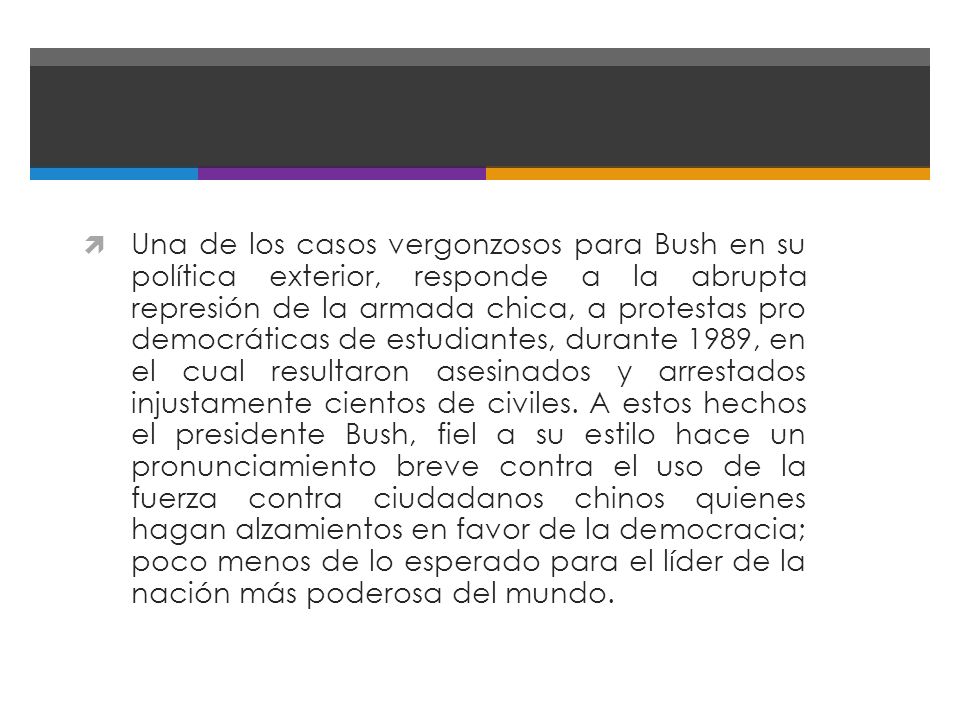 Una de los casos vergonzosos para Bush en su política exterior, responde a la abrupta represión de la armada chica, a protestas pro democráticas de estudiantes, durante 1989, en el cual resultaron asesinados y arrestados injustamente cientos de civiles.