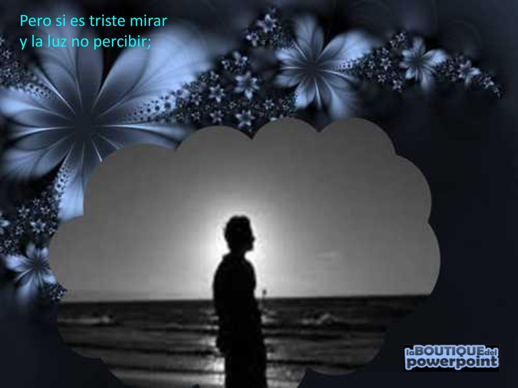 Pero si es triste mirar y la luz no percibir;