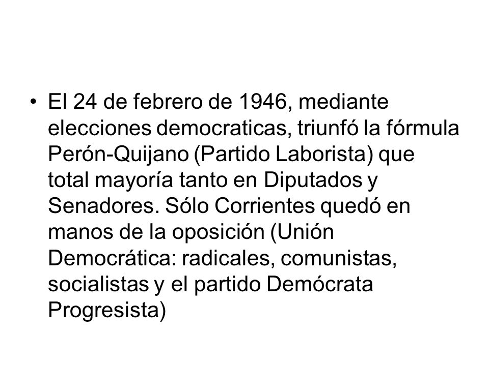 El 24 de febrero de 1946, mediante elecciones democraticas, triunfó la fórmula Perón-Quijano (Partido Laborista) que total mayoría tanto en Diputados y Senadores.
