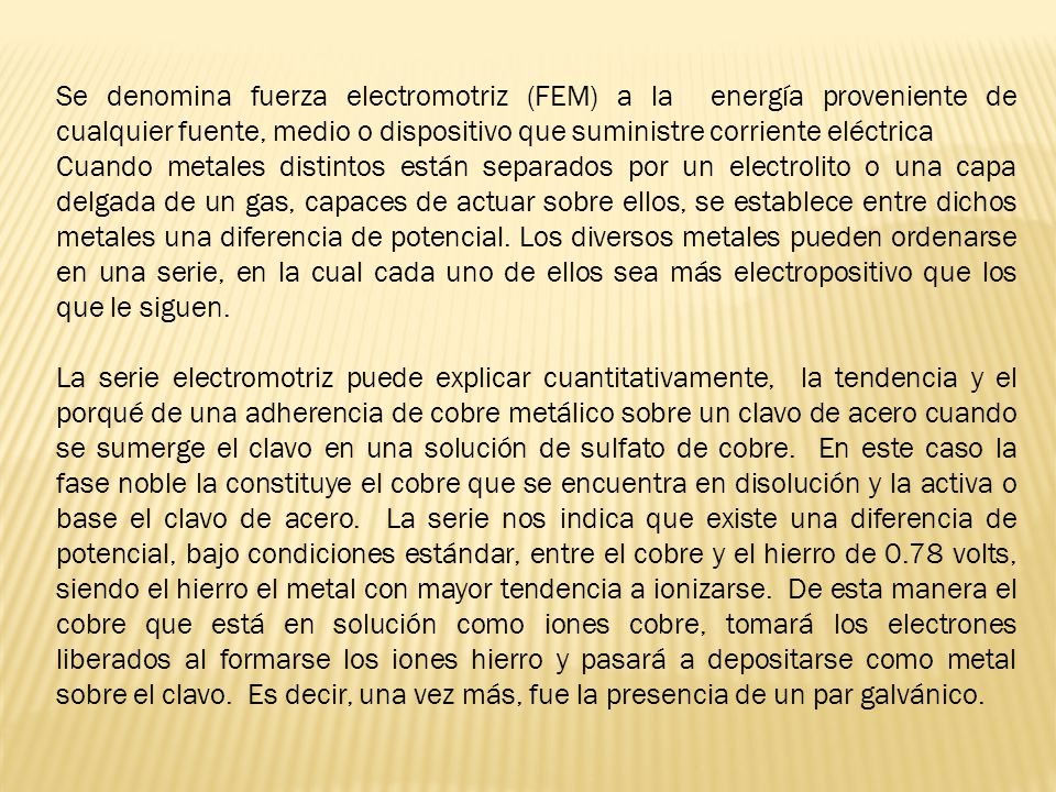 Se denomina fuerza electromotriz (FEM) a la energía proveniente de cualquier fuente, medio o dispositivo que suministre corriente eléctrica