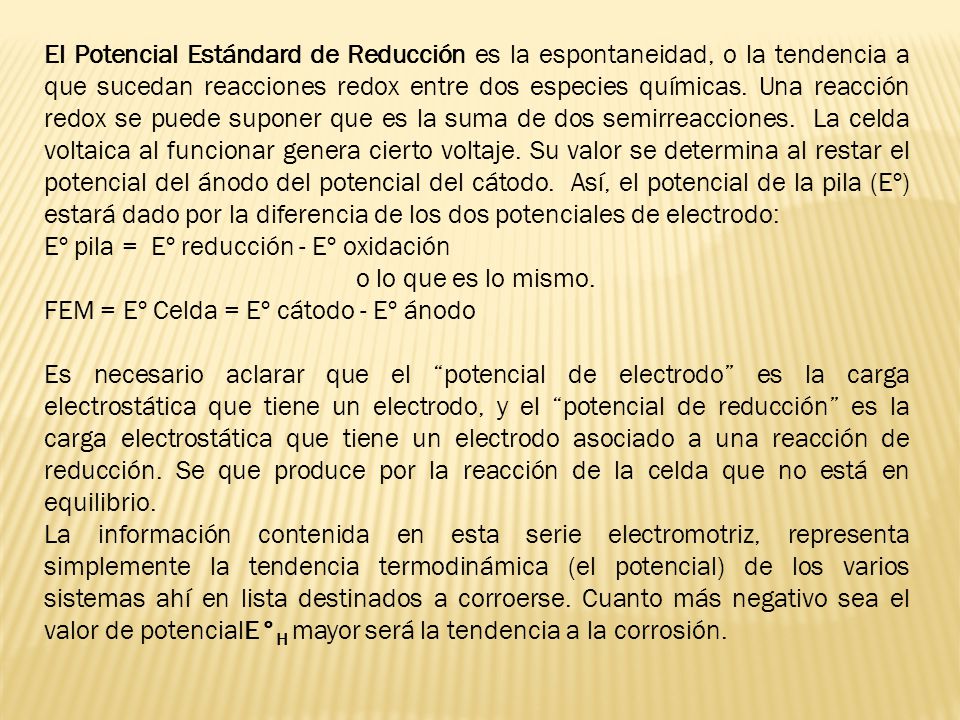 El Potencial Estándard de Reducción es la espontaneidad, o la tendencia a que sucedan reacciones redox entre dos especies químicas. Una reacción redox se puede suponer que es la suma de dos semirreacciones. La celda voltaica al funcionar genera cierto voltaje. Su valor se determina al restar el potencial del ánodo del potencial del cátodo. Así, el potencial de la pila (Eº) estará dado por la diferencia de los dos potenciales de electrodo: