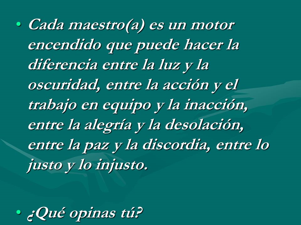 Cada maestro(a) es un motor encendido que puede hacer la diferencia entre la luz y la oscuridad, entre la acción y el trabajo en equipo y la inacción, entre la alegría y la desolación, entre la paz y la discordia, entre lo justo y lo injusto.