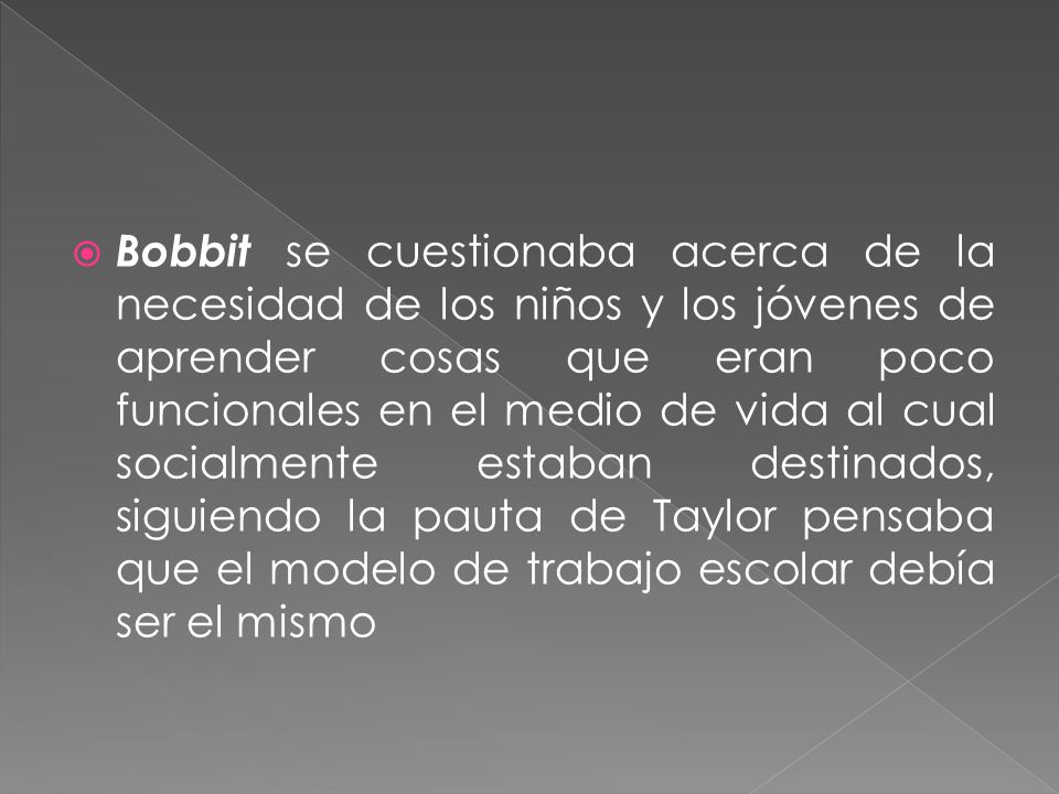 Bobbit se cuestionaba acerca de la necesidad de los niños y los jóvenes de aprender cosas que eran poco funcionales en el medio de vida al cual socialmente estaban destinados, siguiendo la pauta de Taylor pensaba que el modelo de trabajo escolar debía ser el mismo