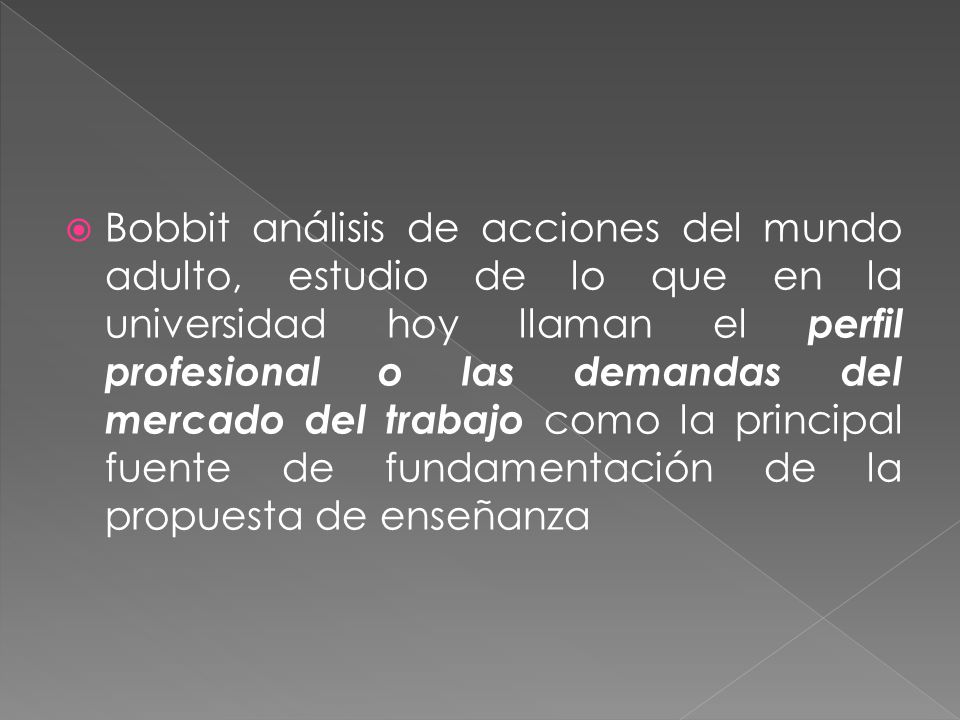 Bobbit análisis de acciones del mundo adulto, estudio de lo que en la universidad hoy llaman el perfil profesional o las demandas del mercado del trabajo como la principal fuente de fundamentación de la propuesta de enseñanza