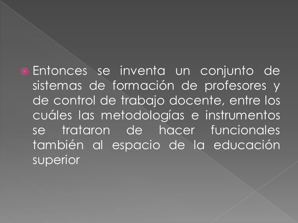 Entonces se inventa un conjunto de sistemas de formación de profesores y de control de trabajo docente, entre los cuáles las metodologías e instrumentos se trataron de hacer funcionales también al espacio de la educación superior