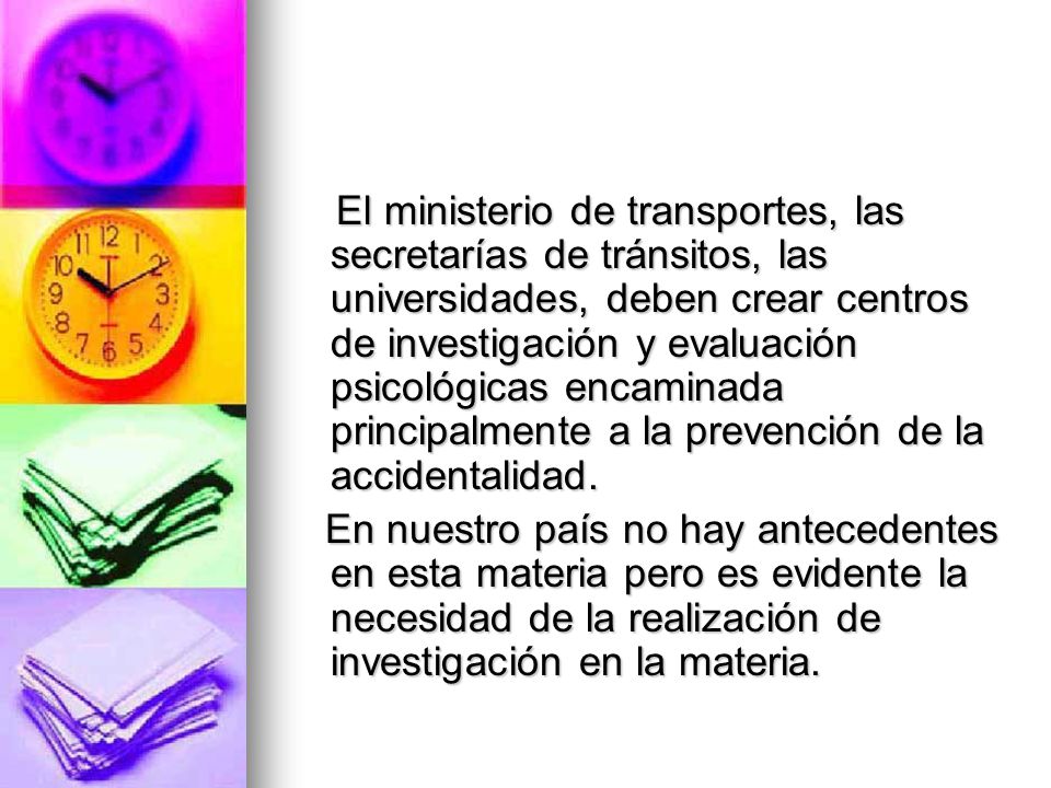 El ministerio de transportes, las secretarías de tránsitos, las universidades, deben crear centros de investigación y evaluación psicológicas encaminada principalmente a la prevención de la accidentalidad.