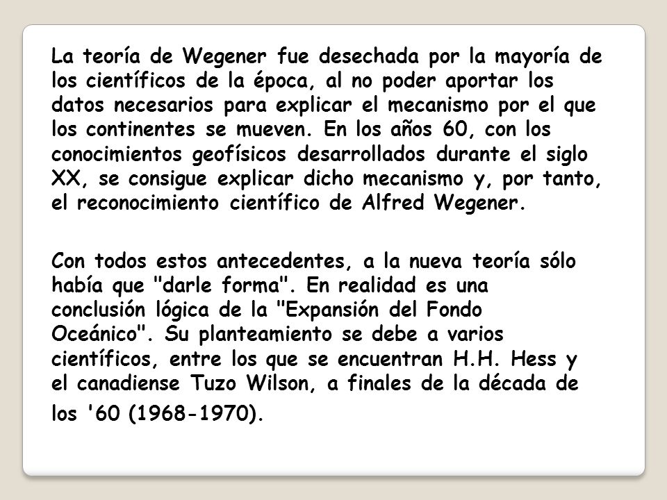 La teoría de Wegener fue desechada por la mayoría de los científicos de la época, al no poder aportar los datos necesarios para explicar el mecanismo por el que los continentes se mueven. En los años 60, con los conocimientos geofísicos desarrollados durante el siglo XX, se consigue explicar dicho mecanismo y, por tanto, el reconocimiento científico de Alfred Wegener.