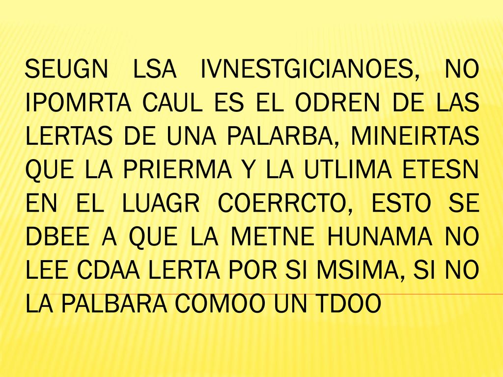 SEUGN LSA IVNESTGICIANOES, NO IPOMRTA CAUL ES EL ODREN DE LAS LERTAS DE UNA PALARBA, MINEIRTAS QUE LA PRIERMA Y LA UTLIMA ETESN EN EL LUAGR COERRCTO, ESTO SE DBEE A QUE LA METNE HUNAMA NO LEE CDAA LERTA POR SI MSIMA, SI NO LA PALBARA COMOO UN TDOO
