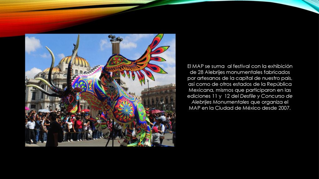 El MAP se suma al festival con la exhibición de 28 Alebrijes monumentales fabricados por artesanos de la capital de nuestro país, así como de otros estados de la República Mexicana, mismos que participaron en las ediciones 11 y 12 del Desfile y Concurso de Alebrijes Monumentales que organiza el MAP en la Ciudad de México desde 2007.