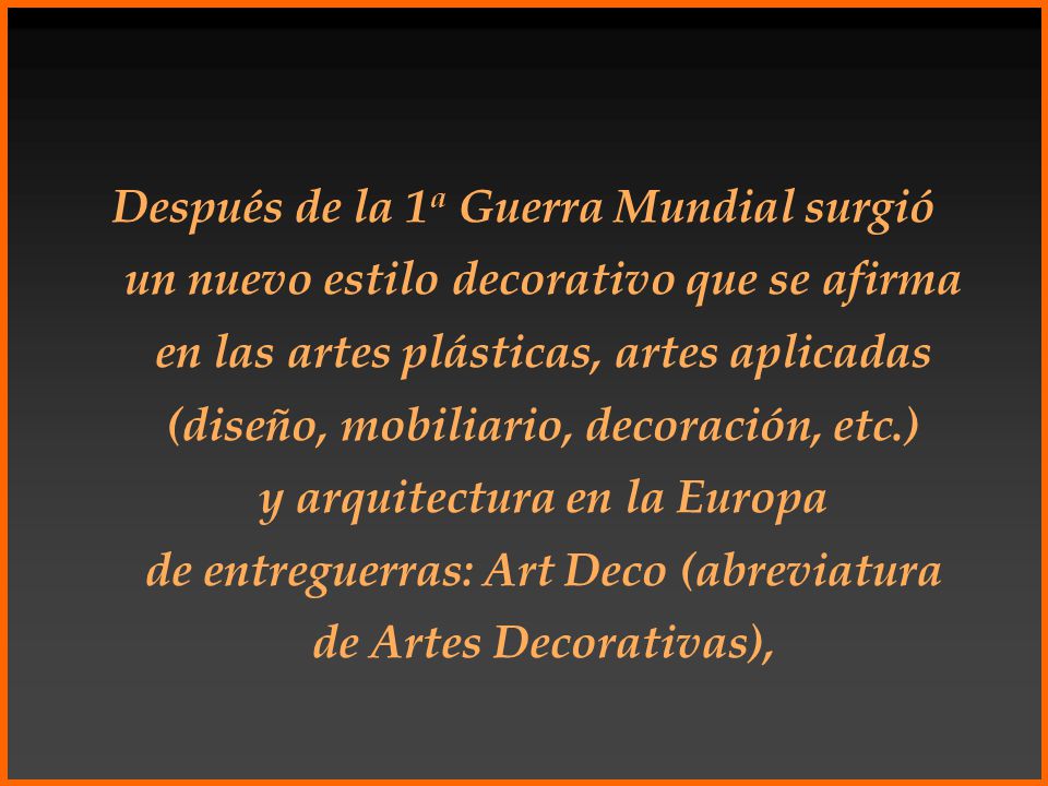 Después de la 1a Guerra Mundial surgió un nuevo estilo decorativo que se afirma en las artes plásticas, artes aplicadas (diseño, mobiliario, decoración, etc.) y arquitectura en la Europa de entreguerras: Art Deco (abreviatura de Artes Decorativas),