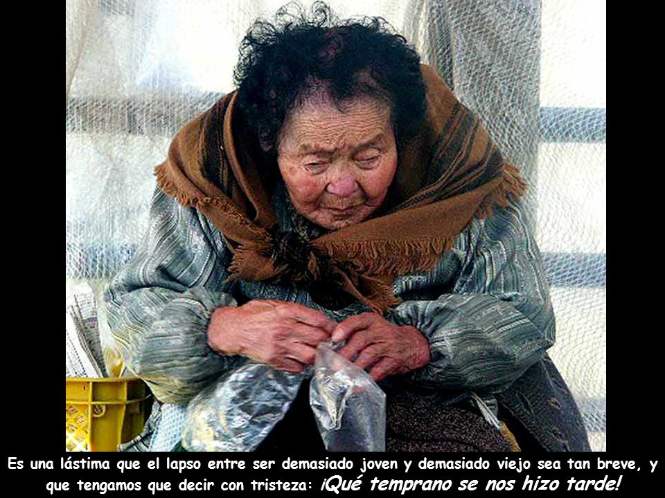 Es una lástima que el lapso entre ser demasiado joven y demasiado viejo sea tan breve, y que tengamos que decir con tristeza: ¡Qué temprano se nos hizo tarde!