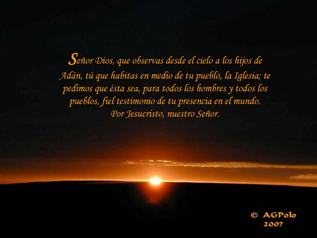 Señor Dios, que observas desde el cielo a los hijos de Adán, tú que habitas en medio de tu pueblo, la Iglesia; te pedimos que ésta sea, para todos los hombres y todos los pueblos, fiel testimonio de tu presencia en el mundo.