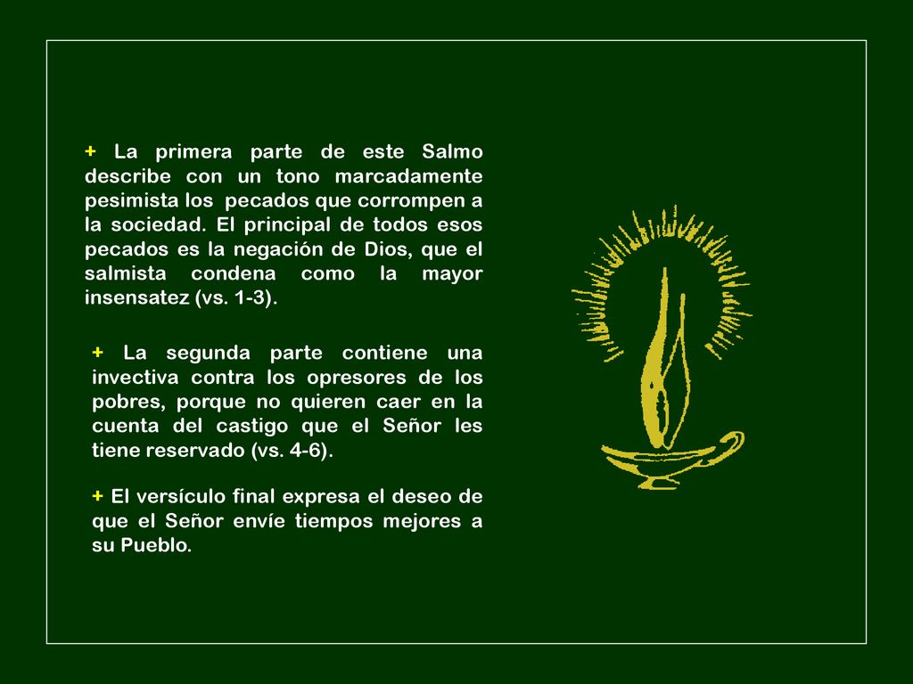 + La primera parte de este Salmo describe con un tono marcadamente pesimista los pecados que corrompen a la sociedad. El principal de todos esos pecados es la negación de Dios, que el salmista condena como la mayor insensatez (vs. 1-3).