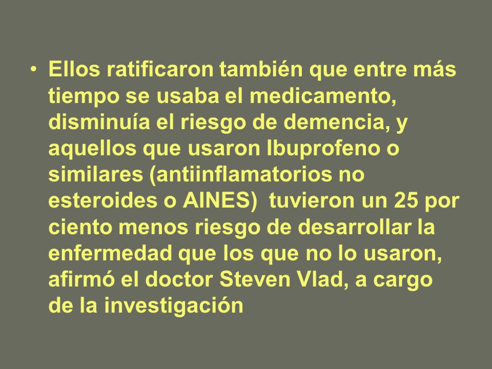 Ellos ratificaron también que entre más tiempo se usaba el medicamento, disminuía el riesgo de demencia, y aquellos que usaron Ibuprofeno o similares (antiinflamatorios no esteroides o AINES) tuvieron un 25 por ciento menos riesgo de desarrollar la enfermedad que los que no lo usaron, afirmó el doctor Steven Vlad, a cargo de la investigación