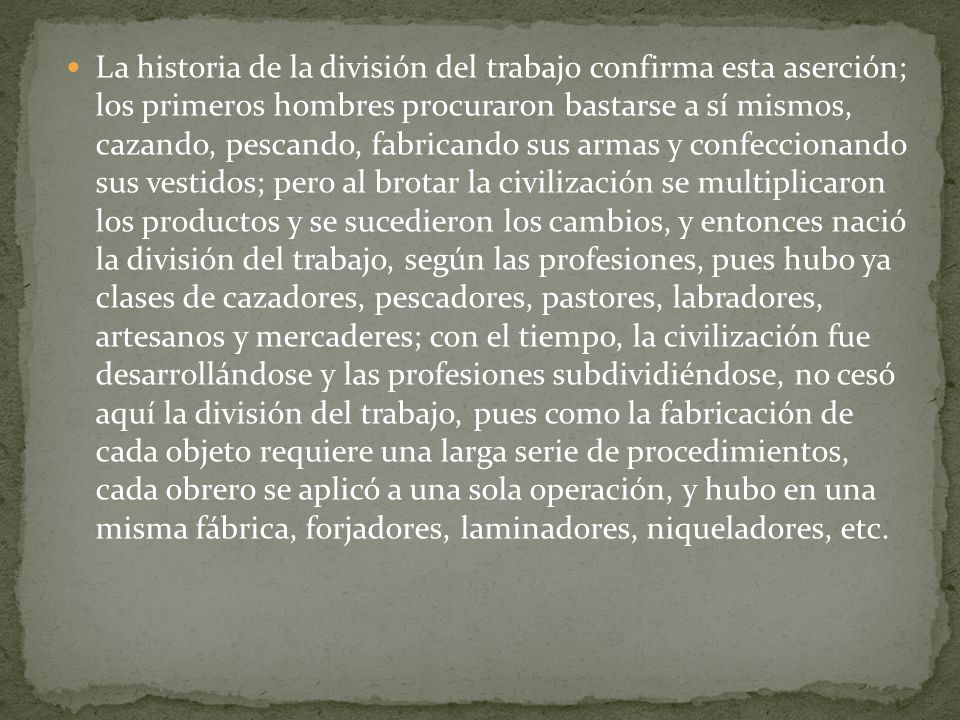 La historia de la división del trabajo confirma esta aserción; los primeros hombres procuraron bastarse a sí mismos, cazando, pescando, fabricando sus armas y confeccionando sus vestidos; pero al brotar la civilización se multiplicaron los productos y se sucedieron los cambios, y entonces nació la división del trabajo, según las profesiones, pues hubo ya clases de cazadores, pescadores, pastores, labradores, artesanos y mercaderes; con el tiempo, la civilización fue desarrollándose y las profesiones subdividiéndose, no cesó aquí la división del trabajo, pues como la fabricación de cada objeto requiere una larga serie de procedimientos, cada obrero se aplicó a una sola operación, y hubo en una misma fábrica, forjadores, laminadores, niqueladores, etc.