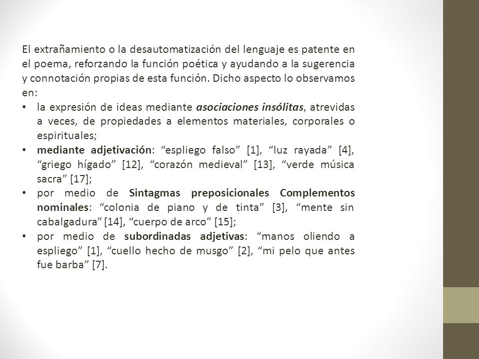 El extrañamiento o la desautomatización del lenguaje es patente en el poema, reforzando la función poética y ayudando a la sugerencia y connotación propias de esta función. Dicho aspecto lo observamos en: