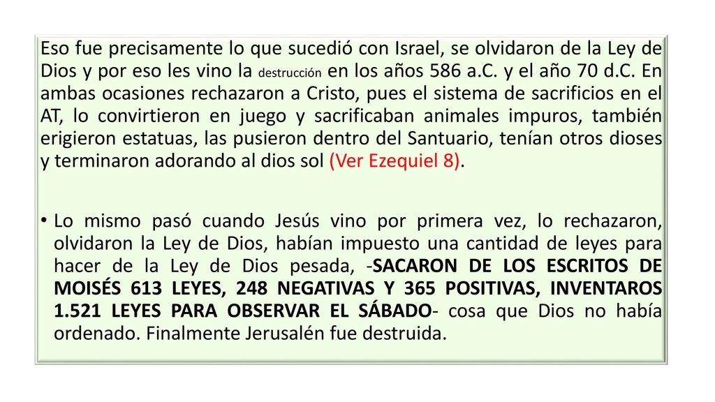 Eso fue precisamente lo que sucedió con Israel, se olvidaron de la Ley de Dios y por eso les vino la destrucción en los años 586 a.C. y el año 70 d.C. En ambas ocasiones rechazaron a Cristo, pues el sistema de sacrificios en el AT, lo convirtieron en juego y sacrificaban animales impuros, también erigieron estatuas, las pusieron dentro del Santuario, tenían otros dioses y terminaron adorando al dios sol (Ver Ezequiel 8).