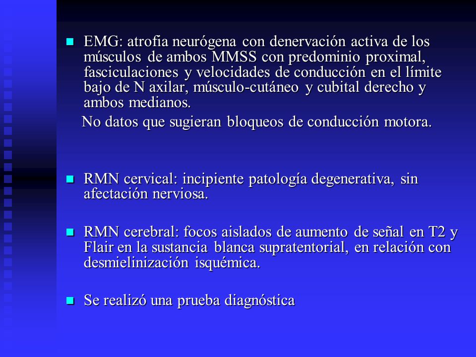 EMG: atrofia neurógena con denervación activa de los músculos de ambos MMSS con predominio proximal, fasciculaciones y velocidades de conducción en el límite bajo de N axilar, músculo-cutáneo y cubital derecho y ambos medianos.
