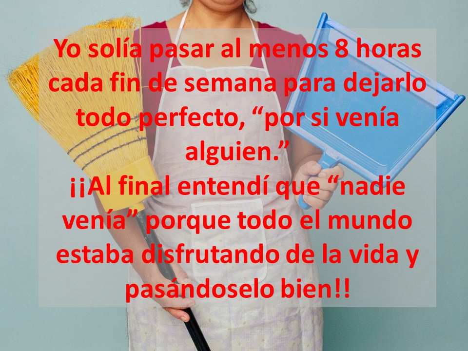 Yo solía pasar al menos 8 horas cada fin de semana para dejarlo todo perfecto, por si venía alguien. ¡¡Al final entendí que nadie venía porque todo el mundo estaba disfrutando de la vida y pasándoselo bien!!