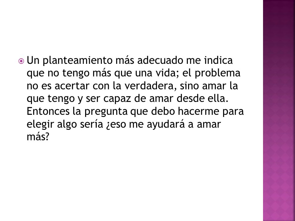 Un planteamiento más adecuado me indica que no tengo más que una vida; el problema no es acertar con la verdadera, sino amar la que tengo y ser capaz de amar desde ella.