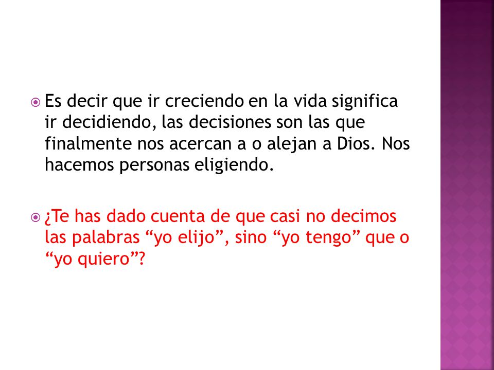 Es decir que ir creciendo en la vida significa ir decidiendo, las decisiones son las que finalmente nos acercan a o alejan a Dios. Nos hacemos personas eligiendo.